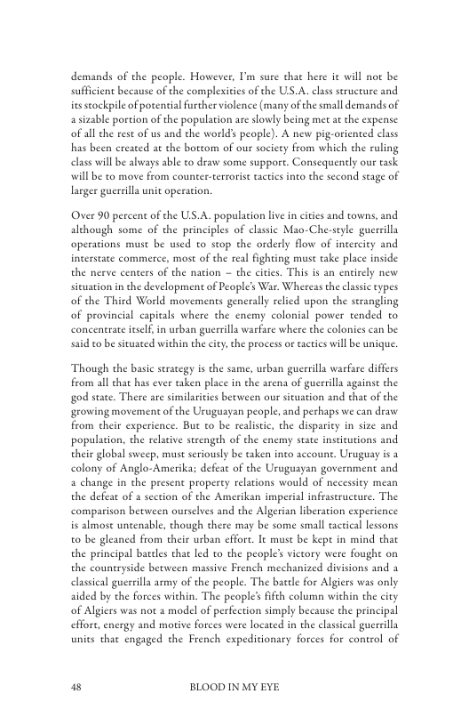 demands of the people. However, ’m sure that here it will not be sufficient because of the complexiies of the US.A. clas structure and iusseockpile of potential further violence (many of the small demands of asizable portion of the population are slowly being met a the expense ofall the rest of us and the world’ people). A new pig-oriented class has been ereated at the bottom of our society from which the ruling elass will be always able to draw some suppore. Consequently our task will be to move from counter-terrorise actics nto the second stage of larger guerrilla unit operation.  Over 90 percent of the US.A. population live in cities and towns, and although some of the principles of classic Mao-Che-style guerrilla operations must be used to stop the orderly flow of intercity and incerstate commerce, most of the real fighting must take place inside the nerve centers of the nation — the cities. This is an entirely new situation in the development of People’s War. Whereas the clasic types of the Third World movements generally relied upon the strangling of provincial capitals where the enemy colonial power tended to concentrate iself, in urban guerrilla warfare where the colonies can be said to be sivuated within the city, the process or tactis will be unique.  Though the basic strategy is the same, urban guerrilla warfare differs from all chat has ever taken place in the arena of guerrilla againse the god state. There are similarities between our situation and that of the growing movement of the Uruguayan people, and perhaps we can draw from cheir experience. But to be realistic, the disparity in size and population, the relacive strengeh of the enemy state insticutions and their global sweep, must seriously be taken ineo account. Uruguay is a colony of Anglo-Amerika; defeat of the Uruguayan government and a change in the present properey relations would of necessity mean the defea of a section of the Amerikan imperial infraseructure. The comparison between ourselves and the Algerian liberation experience is almose untenable, though there may be some small tactical lessons to be gleaned from their urban ffort. It musc be kept in mind that the principal bareles that led to the people’s viceory were fought on the countryside between massive French mechanized divisions and 3 elassical guerrilla army of the people. The bacele for Algiers was only aided by the forces within. The people’s ifth colum within the city of Algiers was not 2 model of perfection simply because the principal effore, energy and motive forces were located in the classical guerrilla units that engaged the French expeditionary forces for control of  8 BLOOD IN MY EYE 